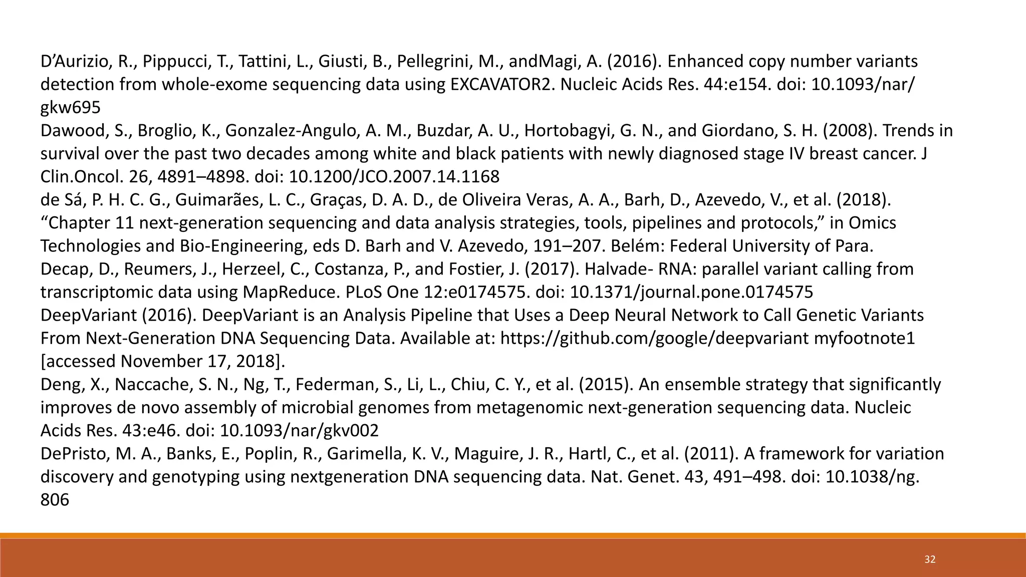 D’Aurizio, R., Pippucci, T., Tattini, L., Giusti, B., Pellegrini, M., andMagi, A. (2016). Enhanced copy number variants
detection from whole-exome sequencing data using EXCAVATOR2. Nucleic Acids Res. 44:e154. doi: 10.1093/nar/
gkw695
Dawood, S., Broglio, K., Gonzalez-Angulo, A. M., Buzdar, A. U., Hortobagyi, G. N., and Giordano, S. H. (2008). Trends in
survival over the past two decades among white and black patients with newly diagnosed stage IV breast cancer. J
Clin.Oncol. 26, 4891–4898. doi: 10.1200/JCO.2007.14.1168
de Sá, P. H. C. G., Guimarães, L. C., Graças, D. A. D., de Oliveira Veras, A. A., Barh, D., Azevedo, V., et al. (2018).
“Chapter 11 next-generation sequencing and data analysis strategies, tools, pipelines and protocols,” in Omics
Technologies and Bio-Engineering, eds D. Barh and V. Azevedo, 191–207. Belém: Federal University of Para.
Decap, D., Reumers, J., Herzeel, C., Costanza, P., and Fostier, J. (2017). Halvade- RNA: parallel variant calling from
transcriptomic data using MapReduce. PLoS One 12:e0174575. doi: 10.1371/journal.pone.0174575
DeepVariant (2016). DeepVariant is an Analysis Pipeline that Uses a Deep Neural Network to Call Genetic Variants
From Next-Generation DNA Sequencing Data. Available at: https://github.com/google/deepvariant myfootnote1
[accessed November 17, 2018].
Deng, X., Naccache, S. N., Ng, T., Federman, S., Li, L., Chiu, C. Y., et al. (2015). An ensemble strategy that significantly
improves de novo assembly of microbial genomes from metagenomic next-generation sequencing data. Nucleic
Acids Res. 43:e46. doi: 10.1093/nar/gkv002
DePristo, M. A., Banks, E., Poplin, R., Garimella, K. V., Maguire, J. R., Hartl, C., et al. (2011). A framework for variation
discovery and genotyping using nextgeneration DNA sequencing data. Nat. Genet. 43, 491–498. doi: 10.1038/ng.
806
32
 