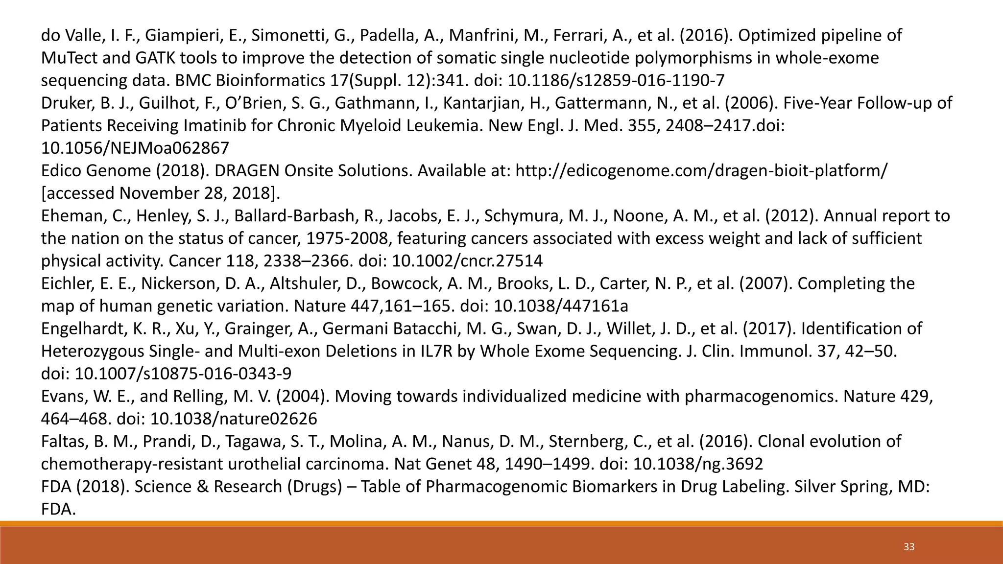 do Valle, I. F., Giampieri, E., Simonetti, G., Padella, A., Manfrini, M., Ferrari, A., et al. (2016). Optimized pipeline of
MuTect and GATK tools to improve the detection of somatic single nucleotide polymorphisms in whole-exome
sequencing data. BMC Bioinformatics 17(Suppl. 12):341. doi: 10.1186/s12859-016-1190-7
Druker, B. J., Guilhot, F., O’Brien, S. G., Gathmann, I., Kantarjian, H., Gattermann, N., et al. (2006). Five-Year Follow-up of
Patients Receiving Imatinib for Chronic Myeloid Leukemia. New Engl. J. Med. 355, 2408–2417.doi:
10.1056/NEJMoa062867
Edico Genome (2018). DRAGEN Onsite Solutions. Available at: http://edicogenome.com/dragen-bioit-platform/
[accessed November 28, 2018].
Eheman, C., Henley, S. J., Ballard-Barbash, R., Jacobs, E. J., Schymura, M. J., Noone, A. M., et al. (2012). Annual report to
the nation on the status of cancer, 1975-2008, featuring cancers associated with excess weight and lack of sufficient
physical activity. Cancer 118, 2338–2366. doi: 10.1002/cncr.27514
Eichler, E. E., Nickerson, D. A., Altshuler, D., Bowcock, A. M., Brooks, L. D., Carter, N. P., et al. (2007). Completing the
map of human genetic variation. Nature 447,161–165. doi: 10.1038/447161a
Engelhardt, K. R., Xu, Y., Grainger, A., Germani Batacchi, M. G., Swan, D. J., Willet, J. D., et al. (2017). Identification of
Heterozygous Single- and Multi-exon Deletions in IL7R by Whole Exome Sequencing. J. Clin. Immunol. 37, 42–50.
doi: 10.1007/s10875-016-0343-9
Evans, W. E., and Relling, M. V. (2004). Moving towards individualized medicine with pharmacogenomics. Nature 429,
464–468. doi: 10.1038/nature02626
Faltas, B. M., Prandi, D., Tagawa, S. T., Molina, A. M., Nanus, D. M., Sternberg, C., et al. (2016). Clonal evolution of
chemotherapy-resistant urothelial carcinoma. Nat Genet 48, 1490–1499. doi: 10.1038/ng.3692
FDA (2018). Science & Research (Drugs) – Table of Pharmacogenomic Biomarkers in Drug Labeling. Silver Spring, MD:
FDA.
33
 