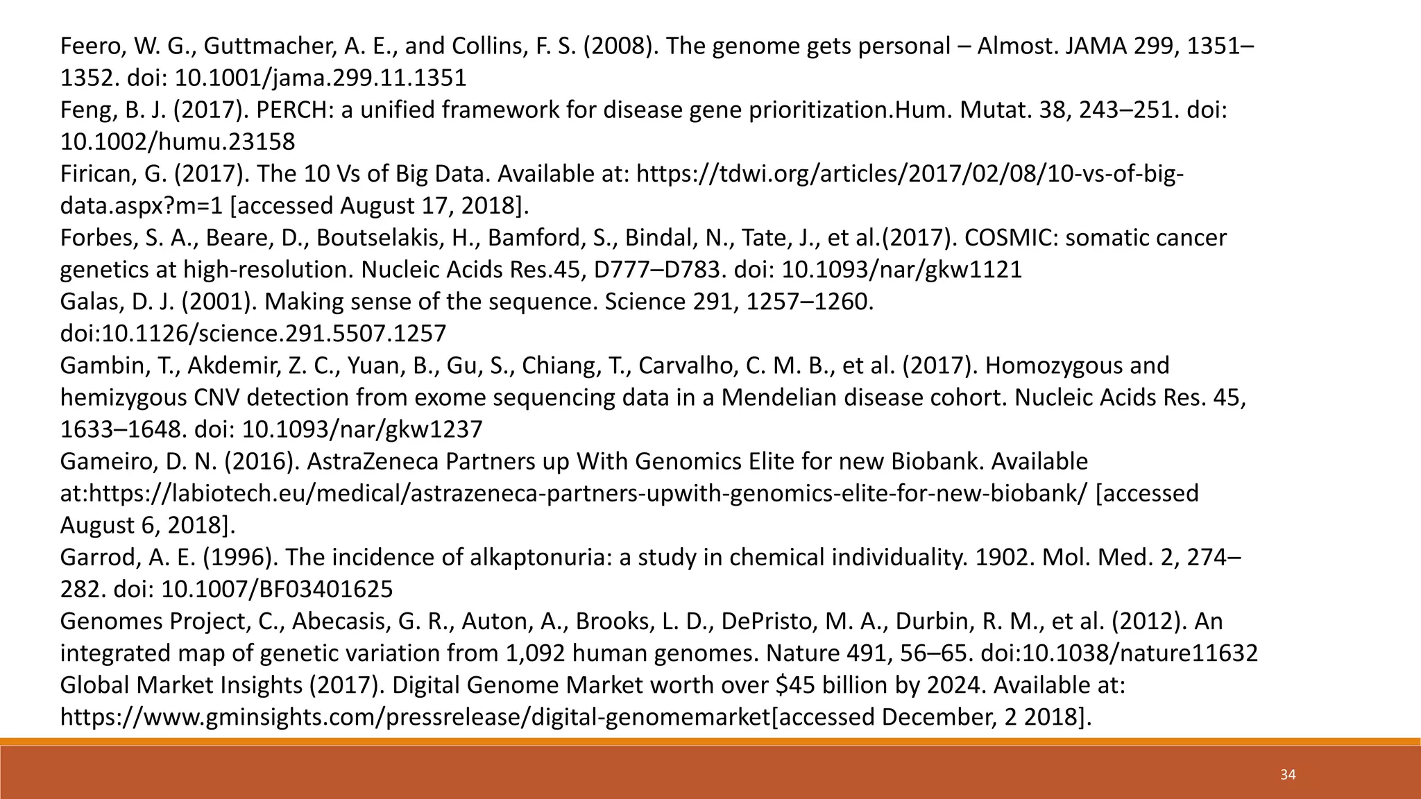 Feero, W. G., Guttmacher, A. E., and Collins, F. S. (2008). The genome gets personal – Almost. JAMA 299, 1351–
1352. doi: 10.1001/jama.299.11.1351
Feng, B. J. (2017). PERCH: a unified framework for disease gene prioritization.Hum. Mutat. 38, 243–251. doi:
10.1002/humu.23158
Firican, G. (2017). The 10 Vs of Big Data. Available at: https://tdwi.org/articles/2017/02/08/10-vs-of-big-
data.aspx?m=1 [accessed August 17, 2018].
Forbes, S. A., Beare, D., Boutselakis, H., Bamford, S., Bindal, N., Tate, J., et al.(2017). COSMIC: somatic cancer
genetics at high-resolution. Nucleic Acids Res.45, D777–D783. doi: 10.1093/nar/gkw1121
Galas, D. J. (2001). Making sense of the sequence. Science 291, 1257–1260.
doi:10.1126/science.291.5507.1257
Gambin, T., Akdemir, Z. C., Yuan, B., Gu, S., Chiang, T., Carvalho, C. M. B., et al. (2017). Homozygous and
hemizygous CNV detection from exome sequencing data in a Mendelian disease cohort. Nucleic Acids Res. 45,
1633–1648. doi: 10.1093/nar/gkw1237
Gameiro, D. N. (2016). AstraZeneca Partners up With Genomics Elite for new Biobank. Available
at:https://labiotech.eu/medical/astrazeneca-partners-upwith-genomics-elite-for-new-biobank/ [accessed
August 6, 2018].
Garrod, A. E. (1996). The incidence of alkaptonuria: a study in chemical individuality. 1902. Mol. Med. 2, 274–
282. doi: 10.1007/BF03401625
Genomes Project, C., Abecasis, G. R., Auton, A., Brooks, L. D., DePristo, M. A., Durbin, R. M., et al. (2012). An
integrated map of genetic variation from 1,092 human genomes. Nature 491, 56–65. doi:10.1038/nature11632
Global Market Insights (2017). Digital Genome Market worth over $45 billion by 2024. Available at:
https://www.gminsights.com/pressrelease/digital-genomemarket[accessed December, 2 2018].
34
 