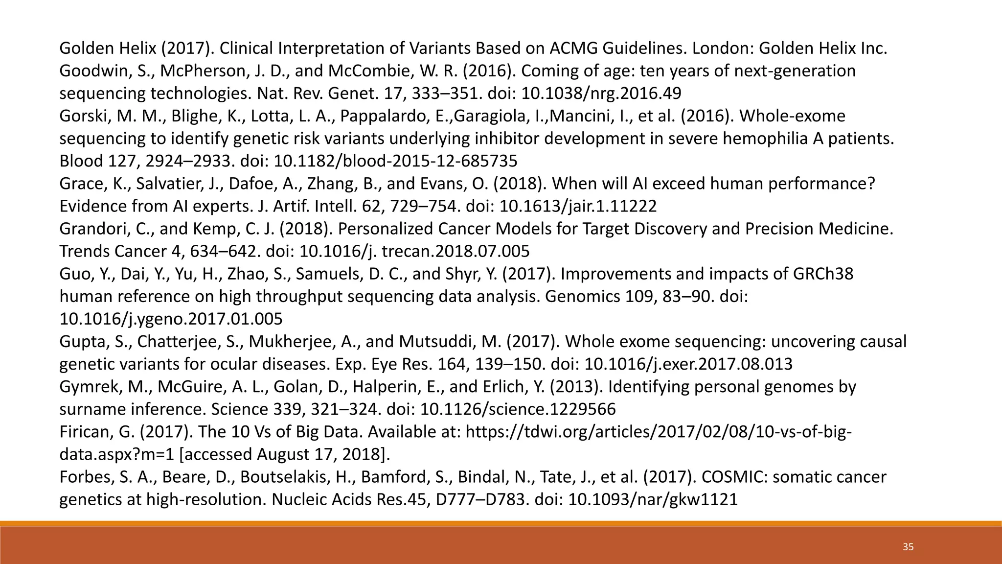 Golden Helix (2017). Clinical Interpretation of Variants Based on ACMG Guidelines. London: Golden Helix Inc.
Goodwin, S., McPherson, J. D., and McCombie, W. R. (2016). Coming of age: ten years of next-generation
sequencing technologies. Nat. Rev. Genet. 17, 333–351. doi: 10.1038/nrg.2016.49
Gorski, M. M., Blighe, K., Lotta, L. A., Pappalardo, E.,Garagiola, I.,Mancini, I., et al. (2016). Whole-exome
sequencing to identify genetic risk variants underlying inhibitor development in severe hemophilia A patients.
Blood 127, 2924–2933. doi: 10.1182/blood-2015-12-685735
Grace, K., Salvatier, J., Dafoe, A., Zhang, B., and Evans, O. (2018). When will AI exceed human performance?
Evidence from AI experts. J. Artif. Intell. 62, 729–754. doi: 10.1613/jair.1.11222
Grandori, C., and Kemp, C. J. (2018). Personalized Cancer Models for Target Discovery and Precision Medicine.
Trends Cancer 4, 634–642. doi: 10.1016/j. trecan.2018.07.005
Guo, Y., Dai, Y., Yu, H., Zhao, S., Samuels, D. C., and Shyr, Y. (2017). Improvements and impacts of GRCh38
human reference on high throughput sequencing data analysis. Genomics 109, 83–90. doi:
10.1016/j.ygeno.2017.01.005
Gupta, S., Chatterjee, S., Mukherjee, A., and Mutsuddi, M. (2017). Whole exome sequencing: uncovering causal
genetic variants for ocular diseases. Exp. Eye Res. 164, 139–150. doi: 10.1016/j.exer.2017.08.013
Gymrek, M., McGuire, A. L., Golan, D., Halperin, E., and Erlich, Y. (2013). Identifying personal genomes by
surname inference. Science 339, 321–324. doi: 10.1126/science.1229566
Firican, G. (2017). The 10 Vs of Big Data. Available at: https://tdwi.org/articles/2017/02/08/10-vs-of-big-
data.aspx?m=1 [accessed August 17, 2018].
Forbes, S. A., Beare, D., Boutselakis, H., Bamford, S., Bindal, N., Tate, J., et al. (2017). COSMIC: somatic cancer
genetics at high-resolution. Nucleic Acids Res.45, D777–D783. doi: 10.1093/nar/gkw1121
35
 