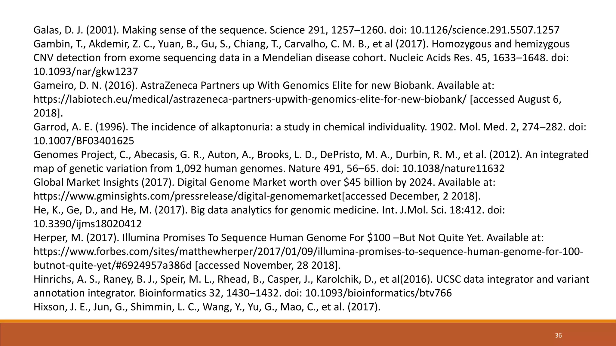 Galas, D. J. (2001). Making sense of the sequence. Science 291, 1257–1260. doi: 10.1126/science.291.5507.1257
Gambin, T., Akdemir, Z. C., Yuan, B., Gu, S., Chiang, T., Carvalho, C. M. B., et al (2017). Homozygous and hemizygous
CNV detection from exome sequencing data in a Mendelian disease cohort. Nucleic Acids Res. 45, 1633–1648. doi:
10.1093/nar/gkw1237
Gameiro, D. N. (2016). AstraZeneca Partners up With Genomics Elite for new Biobank. Available at:
https://labiotech.eu/medical/astrazeneca-partners-upwith-genomics-elite-for-new-biobank/ [accessed August 6,
2018].
Garrod, A. E. (1996). The incidence of alkaptonuria: a study in chemical individuality. 1902. Mol. Med. 2, 274–282. doi:
10.1007/BF03401625
Genomes Project, C., Abecasis, G. R., Auton, A., Brooks, L. D., DePristo, M. A., Durbin, R. M., et al. (2012). An integrated
map of genetic variation from 1,092 human genomes. Nature 491, 56–65. doi: 10.1038/nature11632
Global Market Insights (2017). Digital Genome Market worth over $45 billion by 2024. Available at:
https://www.gminsights.com/pressrelease/digital-genomemarket[accessed December, 2 2018].
He, K., Ge, D., and He, M. (2017). Big data analytics for genomic medicine. Int. J.Mol. Sci. 18:412. doi:
10.3390/ijms18020412
Herper, M. (2017). Illumina Promises To Sequence Human Genome For $100 –But Not Quite Yet. Available at:
https://www.forbes.com/sites/matthewherper/2017/01/09/illumina-promises-to-sequence-human-genome-for-100-
butnot-quite-yet/#6924957a386d [accessed November, 28 2018].
Hinrichs, A. S., Raney, B. J., Speir, M. L., Rhead, B., Casper, J., Karolchik, D., et al(2016). UCSC data integrator and variant
annotation integrator. Bioinformatics 32, 1430–1432. doi: 10.1093/bioinformatics/btv766
Hixson, J. E., Jun, G., Shimmin, L. C., Wang, Y., Yu, G., Mao, C., et al. (2017).
36
 
