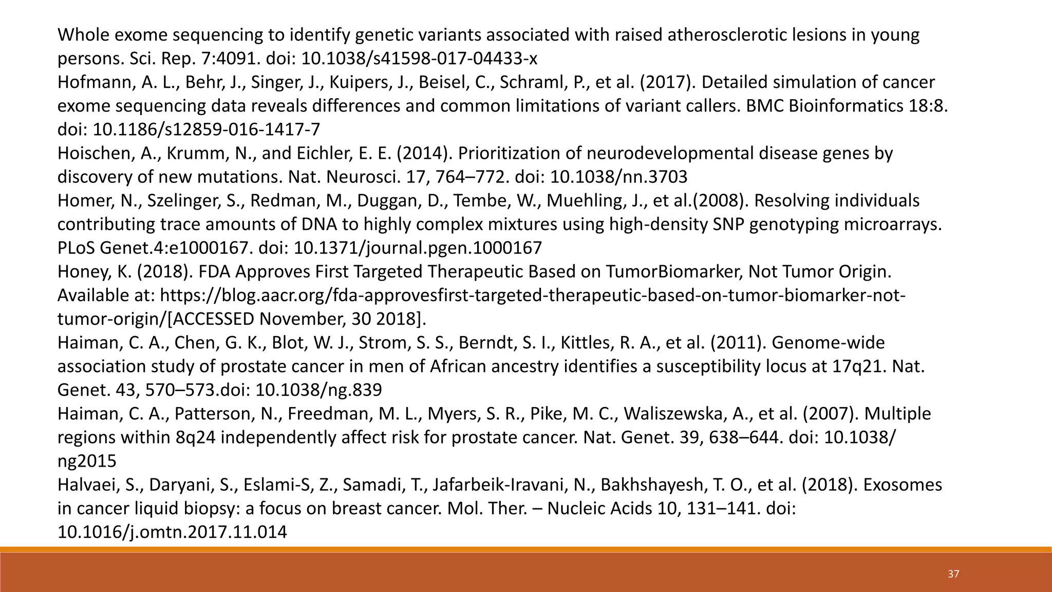 Whole exome sequencing to identify genetic variants associated with raised atherosclerotic lesions in young
persons. Sci. Rep. 7:4091. doi: 10.1038/s41598-017-04433-x
Hofmann, A. L., Behr, J., Singer, J., Kuipers, J., Beisel, C., Schraml, P., et al. (2017). Detailed simulation of cancer
exome sequencing data reveals differences and common limitations of variant callers. BMC Bioinformatics 18:8.
doi: 10.1186/s12859-016-1417-7
Hoischen, A., Krumm, N., and Eichler, E. E. (2014). Prioritization of neurodevelopmental disease genes by
discovery of new mutations. Nat. Neurosci. 17, 764–772. doi: 10.1038/nn.3703
Homer, N., Szelinger, S., Redman, M., Duggan, D., Tembe, W., Muehling, J., et al.(2008). Resolving individuals
contributing trace amounts of DNA to highly complex mixtures using high-density SNP genotyping microarrays.
PLoS Genet.4:e1000167. doi: 10.1371/journal.pgen.1000167
Honey, K. (2018). FDA Approves First Targeted Therapeutic Based on TumorBiomarker, Not Tumor Origin.
Available at: https://blog.aacr.org/fda-approvesfirst-targeted-therapeutic-based-on-tumor-biomarker-not-
tumor-origin/[ACCESSED November, 30 2018].
Haiman, C. A., Chen, G. K., Blot, W. J., Strom, S. S., Berndt, S. I., Kittles, R. A., et al. (2011). Genome-wide
association study of prostate cancer in men of African ancestry identifies a susceptibility locus at 17q21. Nat.
Genet. 43, 570–573.doi: 10.1038/ng.839
Haiman, C. A., Patterson, N., Freedman, M. L., Myers, S. R., Pike, M. C., Waliszewska, A., et al. (2007). Multiple
regions within 8q24 independently affect risk for prostate cancer. Nat. Genet. 39, 638–644. doi: 10.1038/
ng2015
Halvaei, S., Daryani, S., Eslami-S, Z., Samadi, T., Jafarbeik-Iravani, N., Bakhshayesh, T. O., et al. (2018). Exosomes
in cancer liquid biopsy: a focus on breast cancer. Mol. Ther. – Nucleic Acids 10, 131–141. doi:
10.1016/j.omtn.2017.11.014
37
 