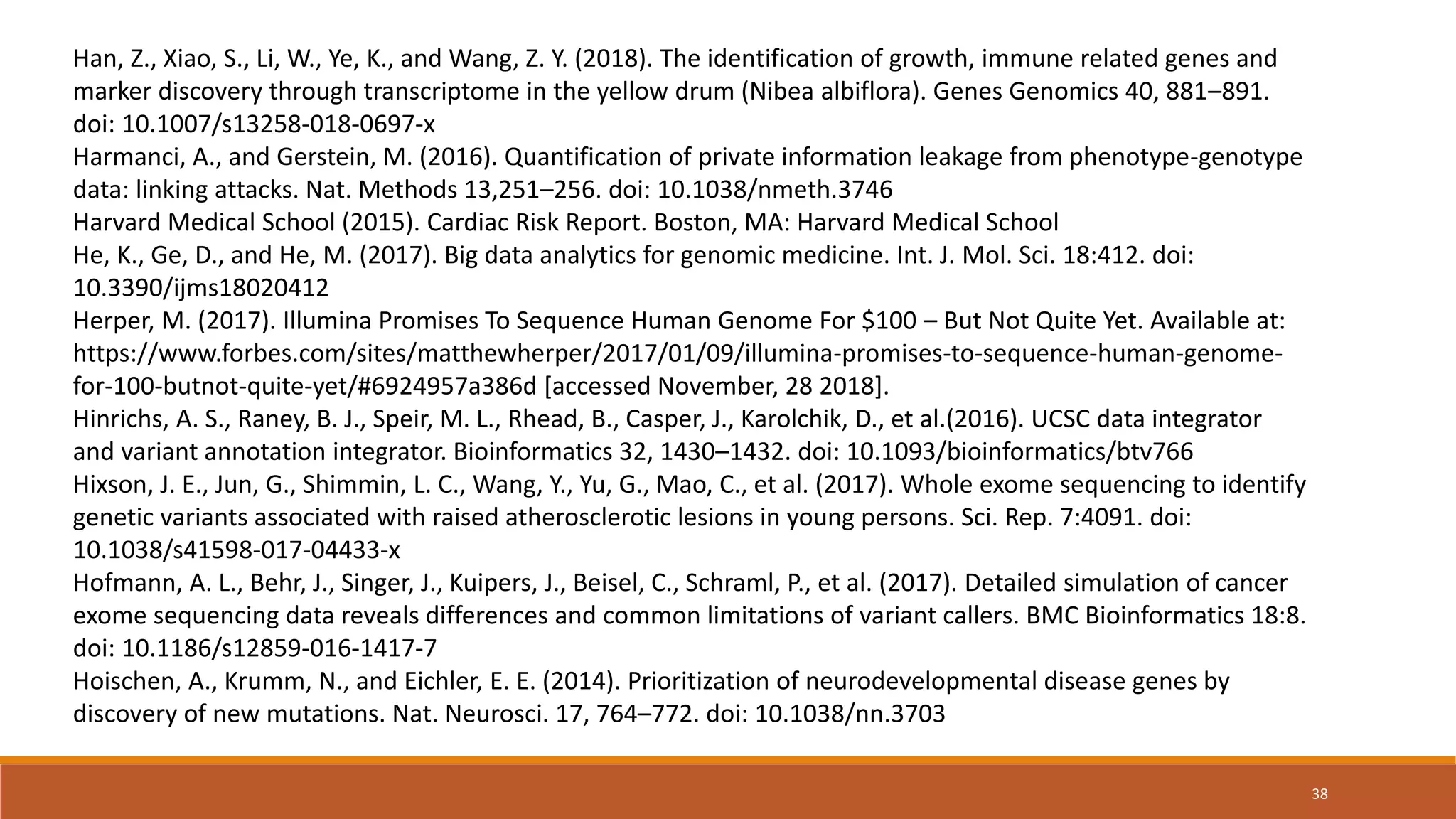 Han, Z., Xiao, S., Li, W., Ye, K., and Wang, Z. Y. (2018). The identification of growth, immune related genes and
marker discovery through transcriptome in the yellow drum (Nibea albiflora). Genes Genomics 40, 881–891.
doi: 10.1007/s13258-018-0697-x
Harmanci, A., and Gerstein, M. (2016). Quantification of private information leakage from phenotype-genotype
data: linking attacks. Nat. Methods 13,251–256. doi: 10.1038/nmeth.3746
Harvard Medical School (2015). Cardiac Risk Report. Boston, MA: Harvard Medical School
He, K., Ge, D., and He, M. (2017). Big data analytics for genomic medicine. Int. J. Mol. Sci. 18:412. doi:
10.3390/ijms18020412
Herper, M. (2017). Illumina Promises To Sequence Human Genome For $100 – But Not Quite Yet. Available at:
https://www.forbes.com/sites/matthewherper/2017/01/09/illumina-promises-to-sequence-human-genome-
for-100-butnot-quite-yet/#6924957a386d [accessed November, 28 2018].
Hinrichs, A. S., Raney, B. J., Speir, M. L., Rhead, B., Casper, J., Karolchik, D., et al.(2016). UCSC data integrator
and variant annotation integrator. Bioinformatics 32, 1430–1432. doi: 10.1093/bioinformatics/btv766
Hixson, J. E., Jun, G., Shimmin, L. C., Wang, Y., Yu, G., Mao, C., et al. (2017). Whole exome sequencing to identify
genetic variants associated with raised atherosclerotic lesions in young persons. Sci. Rep. 7:4091. doi:
10.1038/s41598-017-04433-x
Hofmann, A. L., Behr, J., Singer, J., Kuipers, J., Beisel, C., Schraml, P., et al. (2017). Detailed simulation of cancer
exome sequencing data reveals differences and common limitations of variant callers. BMC Bioinformatics 18:8.
doi: 10.1186/s12859-016-1417-7
Hoischen, A., Krumm, N., and Eichler, E. E. (2014). Prioritization of neurodevelopmental disease genes by
discovery of new mutations. Nat. Neurosci. 17, 764–772. doi: 10.1038/nn.3703
38
 