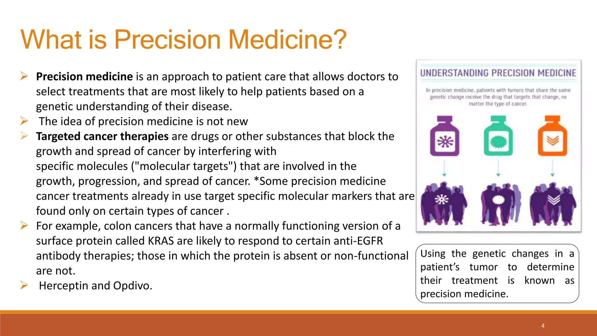 What is Precision Medicine?
Using the genetic changes in a
patient’s tumor to determine
their treatment is known as
precision medicine.
 Precision medicine is an approach to patient care that allows doctors to
select treatments that are most likely to help patients based on a
genetic understanding of their disease.
 The idea of precision medicine is not new
 Targeted cancer therapies are drugs or other substances that block the
growth and spread of cancer by interfering with
specific molecules ("molecular targets") that are involved in the
growth, progression, and spread of cancer. *Some precision medicine
cancer treatments already in use target specific molecular markers that are
found only on certain types of cancer .
 For example, colon cancers that have a normally functioning version of a
surface protein called KRAS are likely to respond to certain anti-EGFR
antibody therapies; those in which the protein is absent or non-functional
are not.
 Herceptin and Opdivo.
4
 