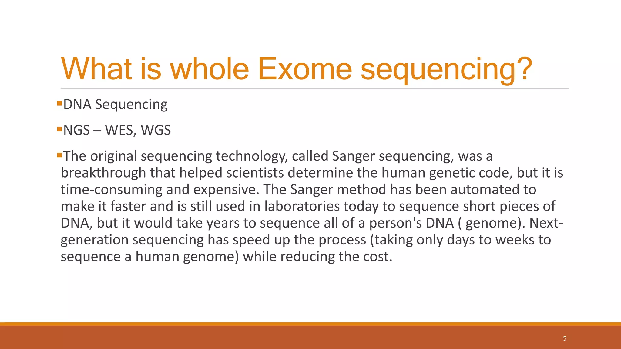 What is whole Exome sequencing?
DNA Sequencing
NGS – WES, WGS
The original sequencing technology, called Sanger sequencing, was a
breakthrough that helped scientists determine the human genetic code, but it is
time-consuming and expensive. The Sanger method has been automated to
make it faster and is still used in laboratories today to sequence short pieces of
DNA, but it would take years to sequence all of a person's DNA ( genome). Next-
generation sequencing has speed up the process (taking only days to weeks to
sequence a human genome) while reducing the cost.
5
 
