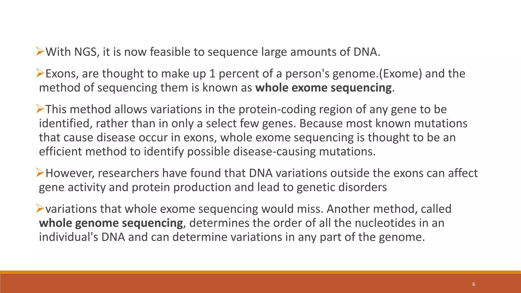 With NGS, it is now feasible to sequence large amounts of DNA.
Exons, are thought to make up 1 percent of a person's genome.(Exome) and the
method of sequencing them is known as whole exome sequencing.
This method allows variations in the protein-coding region of any gene to be
identified, rather than in only a select few genes. Because most known mutations
that cause disease occur in exons, whole exome sequencing is thought to be an
efficient method to identify possible disease-causing mutations.
However, researchers have found that DNA variations outside the exons can affect
gene activity and protein production and lead to genetic disorders
variations that whole exome sequencing would miss. Another method, called
whole genome sequencing, determines the order of all the nucleotides in an
individual's DNA and can determine variations in any part of the genome.
6
 