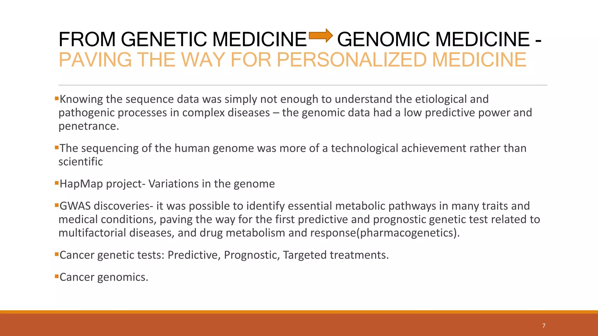 FROM GENETIC MEDICINE GENOMIC MEDICINE -
PAVING THE WAY FOR PERSONALIZED MEDICINE
Knowing the sequence data was simply not enough to understand the etiological and
pathogenic processes in complex diseases – the genomic data had a low predictive power and
penetrance.
The sequencing of the human genome was more of a technological achievement rather than
scientific
HapMap project- Variations in the genome
GWAS discoveries- it was possible to identify essential metabolic pathways in many traits and
medical conditions, paving the way for the first predictive and prognostic genetic test related to
multifactorial diseases, and drug metabolism and response(pharmacogenetics).
Cancer genetic tests: Predictive, Prognostic, Targeted treatments.
Cancer genomics.
7
 