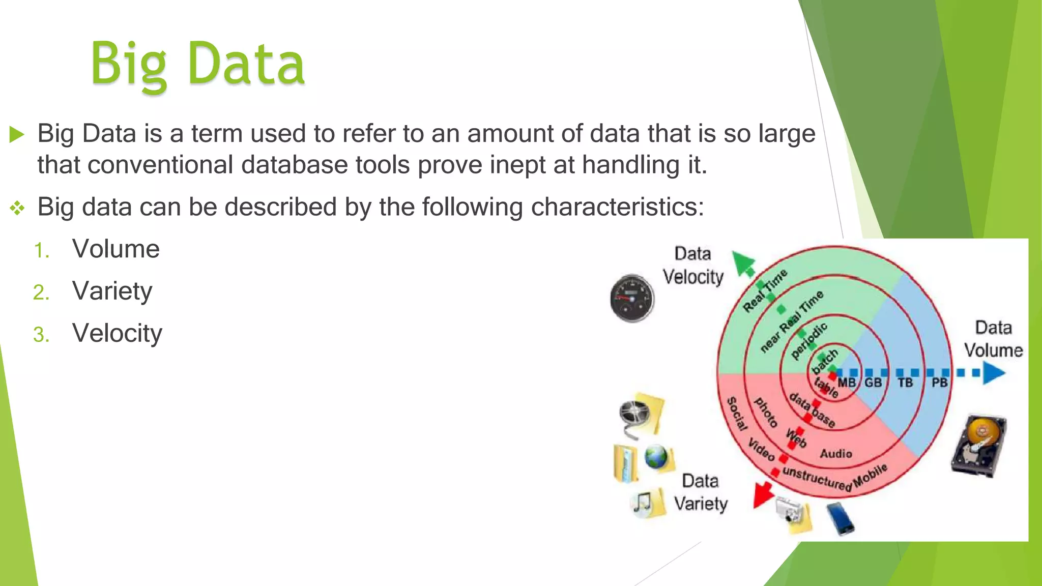 8
 Big Data is a term used to refer to an amount of data that is so large
that conventional database tools prove inept at handling it.
 Big data can be described by the following characteristics:
1. Volume
2. Variety
3. Velocity
Big Data
 