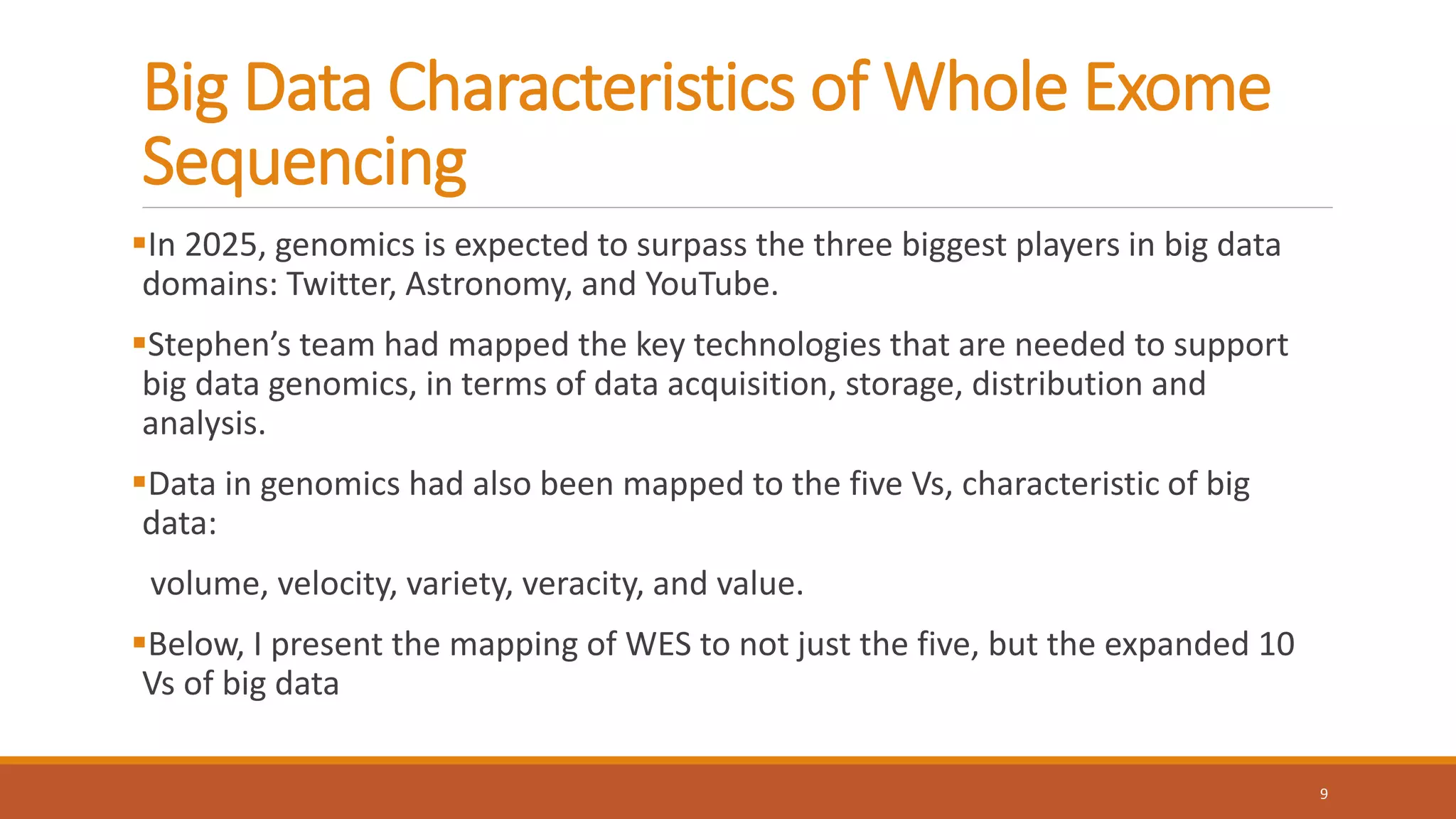 Big Data Characteristics of Whole Exome
Sequencing
In 2025, genomics is expected to surpass the three biggest players in big data
domains: Twitter, Astronomy, and YouTube.
Stephen’s team had mapped the key technologies that are needed to support
big data genomics, in terms of data acquisition, storage, distribution and
analysis.
Data in genomics had also been mapped to the five Vs, characteristic of big
data:
volume, velocity, variety, veracity, and value.
Below, I present the mapping of WES to not just the five, but the expanded 10
Vs of big data
9
 