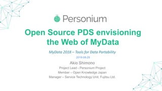 Open Source PDS envisioning
the Web of MyData
Akio Shimono
Project Lead - Personium Project
Member – Open Knowledge Japan
Manager – Service Technology Unit, Fujitsu Ltd.
MyData 2018 – Tools for Data Portability
2018-08-29
 