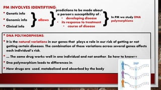 PM INVOLVES IDENTIFYING:
• Genetic info
• Genomic info allows
• Clinical info
• DNA POLYMORPHISMS:
• It is the natural variations in our genes that plays a role in our risk of getting or not
getting certain diseases. The combination of these variations across several genes affects
each individual’s risk.
• … The same drug works well in one individual and not another. So how to know??
• Dna polymorphism leads to differences in:
• How drugs are used, metabolized and absorbed by the body
}
predictions to be made about
a person's susceptibility of :
• developing disease
• its response to treatment
• course of disease
} In PM we study DNA
polymorphisms
}
 