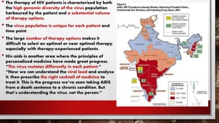 • The therapy of HIV patients is characterized by both
the high genomic diversity of the virus population
harboured by the patient and a substantial volume
of therapy options.
• The virus population is unique for each patient and
time point.
• The large number of therapy options makes it
difficult to select an optimal or near optimal therapy,
especially with therapy-experienced patients.
• Hiv/aids is another area where the principles of
personalized medicine have made great progress.
“The virus mutates differently in each patient,”
“Now we can understand the viral load and analyze
it, then prescribe the right cocktail of medicine to
treat it. This is the progress we’ve seen taking AIDS
from a death sentence to a chronic condition. But
that’s understanding the virus, not the person.”
 
