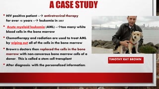 A CASE STUDY
• HIV positive patient -- antiretroviral therapy
for over 10 years -- leukemia in 2007
• Acute myeloid leukemia (AML) --too many white
blood cells in the bone marrow
• Chemotherapy and radiation are used to treat AML
by wiping out all of the cells in the bone marrow
• Brown's doctors then replaced the cells in the bone
marrow with non-cancerous bone marrow cells of a
donor. This is called a stem cell transplant
• After diagnosis: with the personalized information:
TIMOTHY RAY BROWN
 