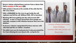 • Brown's doctor selected bone marrow from a donor that
had a mutation in the gene CCR5
• CCR5 protein is found on the outside of the cells that the
HIV virus infects
• CCR5 is REQUIRED for the virus to get inside the cell,
replicate and kill the cell. Without CCR5, HIV is harmless
• Blocking HIV from getting into the cell prevents HIV
infection. In fact, it's been found that some people are
naturally resistant to HIV infection because they have this
deletion.
• So brown's doctors repopulated his bone marrow with
cells that had the ccr5-delta32 mutation.
• This didn't just cure his leukemia but it also prevented the
hiv from infecting his new blood cells, curing his hiv.
University of Pennsylvania Perelman
School of Medicine
researchers, Pablo Tebas, Carl June, and
Bruce Levine,
 