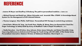 REFERENCE
1.Joanne M Meyer and Geoffrey S Ginsburg ,The path to personalized medicine, 6 June 2002
2. Michael Pazzani and Ranjit Iyer, Edison Schroeder and Jeremiah Tilles, CTSHIV: A Knowledge-Based
System For the Management of HIV-infected Patients.
3. Thomas Lengauer, Nico Pfeifer, Rolf Kaiser ,Personalized HIV therapy to control drug resistance,
4. David Stein, Winson W. Tang , Ian Frank Penn, Shelley Q. Wang, Gary Lee Researchers Used Zinc
Finger Technology to Safely Build Up Army of Modified T Cells to Repel VirusMarch 5, 2014
5. Nadia Dowshen , Lisa M Kuhns, Amy Johnson, Brian James Holoyda, and Robert Garofalo ,Craig
Improving Adherence to Antiretroviral Therapy for Youth Living with HIV/AIDS: A Pilot Study Using
Personalized, Interactive -Dalsimer Division of Adolescent Medicine, March-April, 2012
 