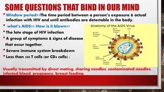 SOME QUESTIONS THAT BIND IN OUR MIND
•Window period??The time period between a person’s exposure & actual
infection with HIV and until antibodies are detectable in the body.
• what’s AIDS?? How is it blown??
•The late stage of HIV infection
•A group of symptoms & signs of disease
that occur together.
•Severe immune system breakdown
•Less than 200 T cells (or CD4 cells) ;
Usually transmitted by direct mating, sharing needles, contaminated needles,
infected blood, pregnancy, breast feeding
 
