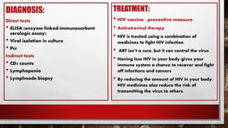 DIAGNOSIS:
Direct tests
• ELISA (enzyme-linked-immunosorbent
serologic assay)
• Viral isolation in culture
• Pcr
Indirect tests
• CD4 counts
• Lymphopenia
• Lymphnode biopsy
TREATMENT:
• HIV vaccine : preventive measure
• Antiretroviral therapy
• HIV is treated using a combination of
medicines to fight HIV infection.
• ART isn’t a cure, but it can control the virus
• Having less HIV in your body gives your
immune system a chance to recover and fight
off infections and cancers
• By reducing the amount of HIV in your body,
HIV medicines also reduce the risk of
transmitting the virus to others.
 