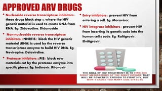 APPROVED ARV DRUGS
• Nucleoside reverse transcriptase inhibitors :
these drugs block step 4, where the HIV
genetic material is used to create DNA from
RNA. Eg: Zidovudine, Didanoside
• Non-nucleoside reverse transcriptase
inhibitors: (NNRTIS) block the HIV genetic
material (RNA) is used by the reverse
transcriptase enzyme to build HIV DNA. Eg:
Nevirapine, Delavirdine.
• Protease inhibitors :(PIS) block raw
materials cut by the protease enzyme into
specific pieces. Eg: Indinavir, Ritonavir
• Entry inhibitors : prevent HIV from
entering a cell. Eg: Maraviroc
• HIV integrase inhibitors : prevent HIV
from inserting its genetic code into the
human cell's code. Eg: Raltigravir,
Elvitigravir.
 