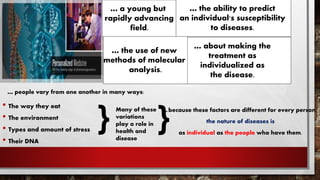 • The way they eat
• The environment
• Types and amount of stress
• Their DNA
… about making the
treatment as
individualized as
the disease.
… the ability to predict
an individual's susceptibility
to diseases.
… a young but
rapidly advancing
field.
… the use of new
methods of molecular
analysis.
… people vary from one another in many ways:
Many of these
variations
play a role in
health and
disease
}
… because these factors are different for every person,
the nature of diseases is
as individual as the people who have them.
}
 