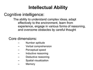 Intellectual Ability Cognitive intelligence: The ability to understand complex ideas, adapt effectively to the environment, learn from experience, engage in various forms of reasoning, and overcome obstacles by careful thought Core dimensions: 􀂊 Number aptitude 􀂊 Verbal comprehension 􀂊 Perceptual speed 􀂊 Inductive reasoning 􀂊 Deductive reasoning 􀂊 Spatial visualization 􀂊 Memory 