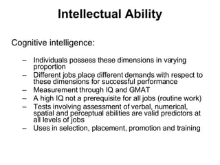Intellectual Ability Cognitive intelligence: Individuals possess these dimensions in varying proportion Different jobs place different demands with respect to these dimensions for successful performance Measurement through IQ and GMAT A high IQ not a prerequisite for all jobs (routine work) Tests involving assessment of verbal, numerical, spatial and perceptual abilities are valid predictors at all levels of jobs Uses in selection, placement, promotion and training 