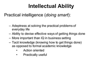 Intellectual Ability Practical intelligence ( doing smart ): Adeptness at solving the practical problems of everyday life Ability to devise effective ways of getting things done More important than IQ in business setting Tacit knowledge (knowing how to get things done) as opposed to formal academic knowledge 􀂊 Action oriented 􀂊 Practically useful 