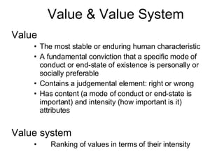 Value & Value System Value The most stable or enduring human characteristic A fundamental conviction that a specific mode of conduct or end-state of existence is personally or socially preferable Contains a judgemental element: right or wrong Has content (a mode of conduct or end-state is important) and intensity (how important is it) attributes Value system 􀂄 Ranking of values in terms of their intensity 