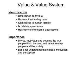 Value & Value System Identification Determines behaviors Has emotive/ feeling base Contributes to human identity Is relatively permanent Has common/ universal applications Importance Drives, motivates and governs the way people think, behave, and relate to other people and the society Basis for understanding attitudes, motivation and perception 