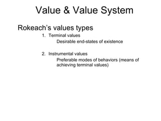 Value & Value System Rokeach’s values types Terminal values Desirable end-states of existence Instrumental values Preferable modes of behaviors (means of achieving terminal values) 