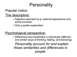 Personality Popular notion The descriptive: Adjective approach (e.g. external appearance and social success) Only a partial explanation Psychological perspective: Differences and similarities in individuals (different and similar ways of thinking, feeling, and behaving) 􀂄 Personality account for and explain these similarities and differences in people. 
