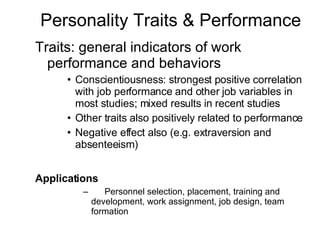 Personality Traits & Performance Traits: general indicators of work performance and behaviors Conscientiousness: strongest positive correlation with job performance and other job variables in most studies; mixed results in recent studies Other traits also positively related to performance  Negative effect also (e.g. extraversion and absenteeism) Applications 􀂄 Personnel selection, placement, training and development, work assignment, job design, team formation 