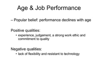Popular belief: performance declines with age  Positive qualities:  experience, judgement, a strong work ethic and commitment to quality Negative qualities:  lack of flexibility and resistant to technology Age & Job Performance 