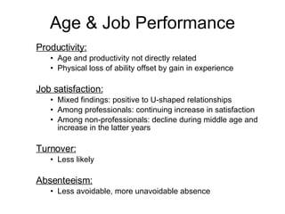 Productivity: Age and productivity not directly related Physical loss of ability offset by gain in experience Job satisfaction: Mixed findings: positive to U-shaped relationships Among professionals: continuing increase in satisfaction Among non-professionals: decline during middle age and increase in the latter years Turnover:   Less likely Absenteeism:   Less avoidable, more unavoidable absence Age & Job Performance 