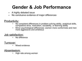 Gender & Job Performance A highly debated issue No conclusive evidence of major differences Productivity: No consistent differences in problem solving ability, analytical skills, competitive drive, motivation, sociability, or learning ability Minor psychological differences: women more conformists and men more aggressive and ambitious Job satisfaction: No difference Turnover:   Mixed evidence Absenteeism:   High rate among women 