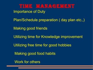 time manaGement
Importance of Duty
Plan/Schedule preparation ( day plan etc.,)
Making good friends
Utilizing time for Knowledge improvement
Utilizing free time for good hobbies
Making good food habits
Work for others
 