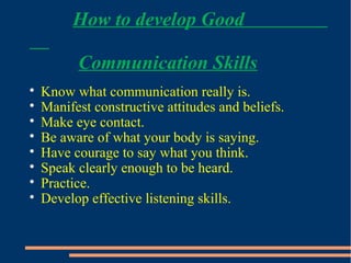 How to develop Good
Communication Skills

Know what communication really is.

Manifest constructive attitudes and beliefs.

Make eye contact.

Be aware of what your body is saying.

Have courage to say what you think.

Speak clearly enough to be heard.

Practice.

Develop effective listening skills.
 