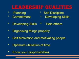 Leadership QuaLities
* Planning * Self Discipline
* Commitment * Developing Skills
* Developing Skills * Help others
* Organising things properly
* Self Motivation and motivating people
* Optimum utilisation of time
* Know your responsibilities
 