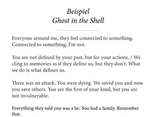Beispiel 
Ghost in the Shell
Everyone around me, they feel connected to something.
Connected to something, I'm not.
You are not defined by your past, but for your actions. / We
cling to memories as if they define us, but they don't. What
we do is what defines us.
There was an attack. You were dying. We saved you and now
you save others. You are the first of your kind, but you are
not invulnerable.  
Everything they told you was a lie. You had a family. Remember
that.
 