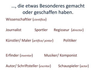 …, die etwas Besonderes gemacht
oder geschaffen haben.
Wissenschaftler (científico)
Journalist Sportler Regisseur (director)
Künstler/ Maler (artífice/ pintor) Politiker
Erfinder (inventor) Musiker/ Komponist
Autor/ Schriftsteller (escritor) Schauspieler (actor)
 