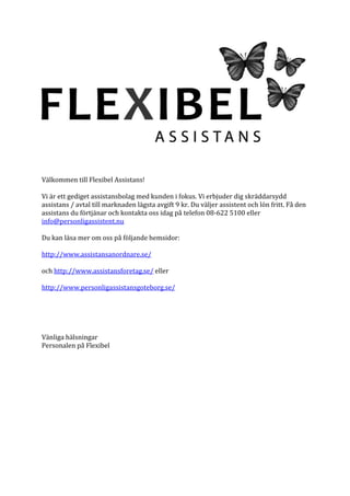 Välkommen till Flexibel Assistans!

Vi är ett gediget assistansbolag med kunden i fokus. Vi erbjuder dig skräddarsydd
assistans / avtal till marknaden lägsta avgift 9 kr. Du väljer assistent och lön fritt. Få den
assistans du förtjänar och kontakta oss idag på telefon 08-622 5100 eller
info@personligassistent.nu

Du kan läsa mer om oss på följande hemsidor:

http://www.assistansanordnare.se/

och http://www.assistansforetag.se/ eller

http://www.personligassistansgoteborg.se/




Vänliga hälsningar
Personalen på Flexibel
 