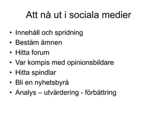 Att nå ut i sociala medier
•   Innehåll och spridning
•   Bestäm ämnen
•   Hitta forum
•   Var kompis med opinionsbildare
•   Hitta spindlar
•   Bli en nyhetsbyrå
•   Analys – utvärdering - förbättring
 