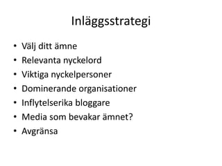 Inläggsstrategi
•   Välj ditt ämne
•   Relevanta nyckelord
•   Viktiga nyckelpersoner
•   Dominerande organisationer
•   Inflytelserika bloggare
•   Media som bevakar ämnet?
•   Avgränsa
 