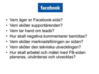•   Vem äger er Facebook-sida?
•   Vem sköter supportärenden?
•   Vem tar hand om leads?
•   Hur skall negativa kommentarer bemötas?
•   Vem sköter marknadsföringen av sidan?
•   Vem sköter den tekniska utvecklingen?
•   Hur skall arbetet och målet med FB-sidan
    planeras, utvärderas och utvecklas?
 