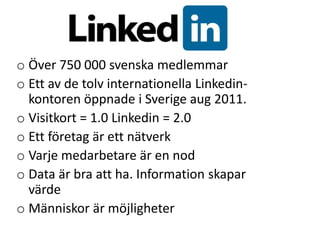 o Över 750 000 svenska medlemmar
o Ett av de tolv internationella Linkedin-
  kontoren öppnade i Sverige aug 2011.
o Visitkort = 1.0 Linkedin = 2.0
o Ett företag är ett nätverk
o Varje medarbetare är en nod
o Data är bra att ha. Information skapar
  värde
o Människor är möjligheter
 