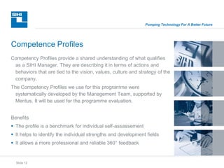 Slide 12
Pumping Technology For A Better Future
Competency Profiles provide a shared understanding of what qualifies
as a SIHI Manager. They are describing it in terms of actions and
behaviors that are tied to the vision, values, culture and strategy of the
company.
The Competency Profiles we use for this programme were
systematically developed by the Management Team, supported by
Mentus. It will be used for the programme evaluation.
Benefits
 The profile is a benchmark for individual self-assassement
 It helps to identify the individual strengths and development fields
 It allows a more professional and reliable 360° feedback
Competence Profiles
 