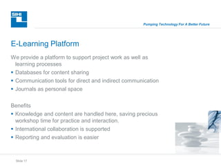 Slide 17
Pumping Technology For A Better Future
We provide a platform to support project work as well as
learning processes
 Databases for content sharing
 Communication tools for direct and indirect communication
 Journals as personal space
Benefits
 Knowledge and content are handled here, saving precious
workshop time for practice and interaction.
 International collaboration is supported
 Reporting and evaluation is easier
E-Learning Platform
 