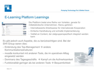 Slide 19
Pumping Technology For A Better Future
E-Learning Platform Learnings
Es gibt jedoch auch Aspekte, die zu berücksichtigen sind. Bei der
SIHI Group waren dies:
- Einbindung des Top-Management  andere
Kommunikationsstrukturen
- moodle konkurriert mit anderen Tools, die im operativen Alltag
eingesetzt werden
- Dominanz des Tagesgeschäfts  Kampf um die Aufmerksamkeit
- Funktionalität geringer als bei anderen Tools  Bequemlichkeit
Die Plattform bietet eine Reihe von Vorteilen, gerade für
mittelständische Unternehmen. Hierzu gehören:
- Internetbasierte Arbeitsweise für internationale Kooperation
- Einfache Handhabung und schnelle Implementierung
- Vielfalt an Content, der zielgruppenspezifisch integriert werden
kann
 