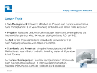 Slide 21
Pumping Technology For A Better Future
Unser Fazit
+/- Zeit für die Projektarbeit und individuelle Entwicklung  je
nach Ausgangssituation „Zeit-Räume“ schaffen
+ Standards und Prozesse: Vorgabe Kompetenzmodell, PM-
Methodik etc. war hilfreich und wirkt im Alltag weiter  Operative
Arbeit fördern
+/- Rahmenbedingungen: intensiv wahrgenommen wirken sich
auch Kleinigkeiten stark aus  Intensive Kommunikation,
nutzbare Instrumente, schnelle Reaktion auf Feedbacks
+ Top-Management: Intensive Mitarbeit an Projekt- und Kompetenzdefinition,
hohe Verfügbarkeit  in Verantwortung einbinden und aktive Rolle zuweisen
+ Projekte: Relevanz und Anspruch erzeugen intensive Lernumgebung, die
hochmotiviert genutzt wird.  Nutzen erzeugen! (und ROI der PE)
 