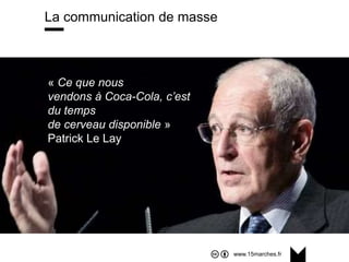 www.15marches.fr
La communication de masse
« Ce que nous vendons à Coca-Cola, c’est du temps de
cerveau disponible ». Patrick le Lay, PDG de TF1 (2004)
« Ce que nous
vendons à Coca-Cola, c’est
du temps
de cerveau disponible »
Patrick Le Lay
 