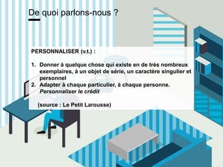 www.15marches.fr
De quoi parlons-nous ?
PERSONNALISER (v.t.) :
1. Donner à quelque chose qui existe en de très nombreux
exemplaires, à un objet de série, un caractère singulier et
personnel
2. Adapter à chaque particulier, à chaque personne.
Personnaliser le crédit
(source : Le Petit Larousse)
 